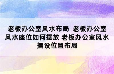 老板办公室风水布局  老板办公室风水座位如何摆放 老板办公室风水摆设位置布局